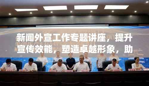 新闻外宣工作专题讲座,提升宣传效能,塑造卓越形象,助力品牌发展之路